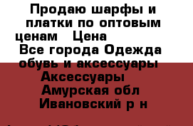 Продаю шарфы и платки по оптовым ценам › Цена ­ 300-2500 - Все города Одежда, обувь и аксессуары » Аксессуары   . Амурская обл.,Ивановский р-н